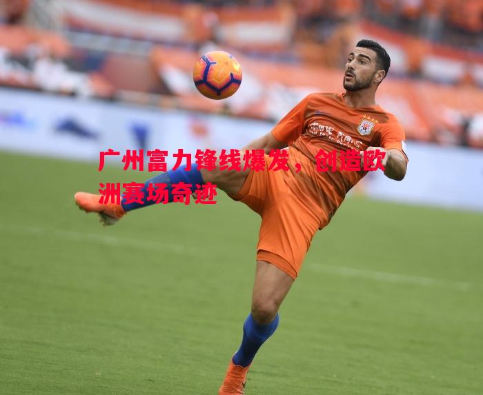 广州富力锋线爆发，创造欧洲赛场奇迹