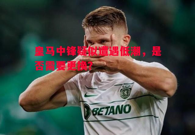 皇马中锋疑似遭遇低潮，是否需要更换？