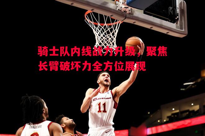 骑士队内线战力升级，聚焦长臂破坏力全方位展现